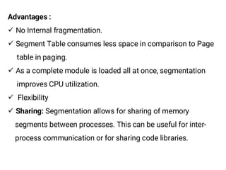 Advantages :
¸ No Internal fragmentation.
¸ Segment Table consumes less space in comparison to Page
table in paging.
¸ As a complete module is loaded all at once, segmentation
improves CPU utilization.
¸ Flexibility
¸ Sharing: Segmentation allows for sharing of memory
segments between processes. This can be useful for inter-
process communication or for sharing code libraries.
 