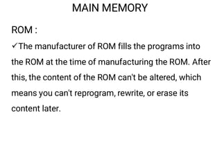 MAIN MEMORY
ROM :
¸The manufacturer of ROM fills the programs into
the ROM at the time of manufacturing the ROM. After
this, the content of the ROM can't be altered, which
means you can't reprogram, rewrite, or erase its
content later.
 