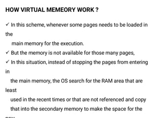 HOW VIRTUAL MEMEORY WORK ?
¸ In this scheme, whenever some pages needs to be loaded in
the
main memory for the execution.
¸ But the memory is not available for those many pages,
¸ In this situation, instead of stopping the pages from entering
in
the main memory, the OS search for the RAM area that are
least
used in the recent times or that are not referenced and copy
that into the secondary memory to make the space for the
 
