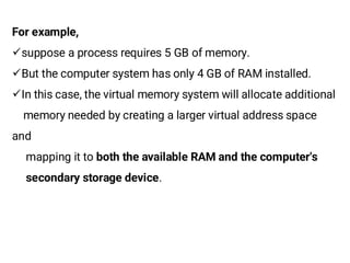 For example,
¸suppose a process requires 5 GB of memory.
¸But the computer system has only 4 GB of RAM installed.
¸In this case, the virtual memory system will allocate additional
memory needed by creating a larger virtual address space
and
mapping it to both the available RAM and the computer's
secondary storage device.
 