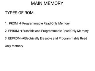 MAIN MEMORY
TYPES OF ROM :
1. PROM  Programmable Read Only Memory
2. EPROM Erasable and Programmable Read Only Memory
3. EEPROM Electrically Erasable and Programmable Read
Only Memory
 