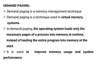 DEMAND PAGING:
¸ Demand paging is a memory management technique.
¸ Demand paging is a technique used in virtual memory
systems.
¸ In demand paging, the operating system loads only the
necessary pages of a process into memory at runtime,
instead of loading the entire program into memory at the
start.
¸ It is used to improve memory usage and system
performance.
 