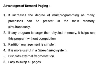 Advantages of Demand Paging :
1. It increases the degree of multiprogramming as many
processes can be present in the main memory
simultaneously.
2. If any program is larger than physical memory, it helps run
this program without compaction.
3. Partition management is simpler.
4. It is more useful in .
5. Discards external fragmentation.
6. Easy to swap all pages.
 