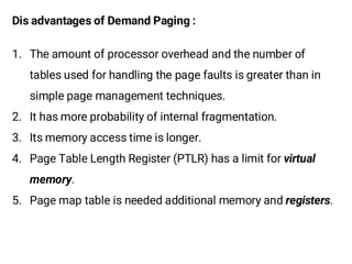 Dis advantages of Demand Paging :
1. The amount of processor overhead and the number of
tables used for handling the page faults is greater than in
simple page management techniques.
2. It has more probability of internal fragmentation.
3. Its memory access time is longer.
4. Page Table Length Register (PTLR) has a limit for
.
5. Page map table is needed additional memory and .
 