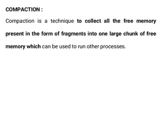 COMPACTION :
Compaction is a technique to collect all the free memory
present in the form of fragments into one large chunk of free
memory which can be used to run other processes.
 