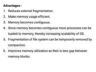 Advantages :
1. Reduces external fragmentation.
2. Make memory usage efficient.
3. Memory becomes contiguous.
4. Since memory becomes contiguous more processes can be
loaded to memory, thereby increasing scalability of OS.
5. Fragmentation of file system can be temporarily removed by
compaction.
6. Improves memory utilization as their is less gap between
memory blocks.
 