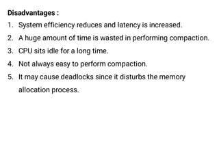 Disadvantages :
1. System efficiency reduces and latency is increased.
2. A huge amount of time is wasted in performing compaction.
3. CPU sits idle for a long time.
4. Not always easy to perform compaction.
5. It may cause deadlocks since it disturbs the memory
allocation process.
 