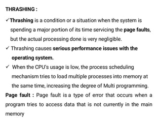 THRASHING :
¸Thrashing is a condition or a situation when the system is
spending a major portion of its time servicing the page faults,
but the actual processing done is very negligible.
¸ Thrashing causes serious performance issues with the
operating system.
¸ When the CPU’s usage is low, the process scheduling
mechanism tries to load multiple processes into memory at
the same time, increasing the degree of Multi programming.
Page fault : Page fault is a type of error that occurs when a
program tries to access data that is not currently in the main
memory
 