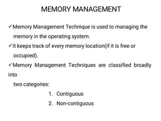 MEMORY MANAGEMENT
¸Memory Management Technique is used to managing the
memory in the operating system.
¸It keeps track of every memory location(if it is free or
occupied).
¸Memory Management Techniques are classified broadly
into
two categories:
1. Contiguous
2. Non-contiguous
 