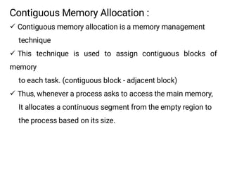 Contiguous Memory Allocation :
¸ Contiguous memory allocation is a memory management
technique
¸ This technique is used to assign contiguous blocks of
memory
to each task. (contiguous block - adjacent block)
¸ Thus, whenever a process asks to access the main memory,
It allocates a continuous segment from the empty region to
the process based on its size.
 