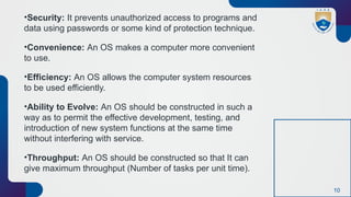 10
•Security: It prevents unauthorized access to programs and
data using passwords or some kind of protection technique.
•Convenience: An OS makes a computer more convenient
to use.
•Efficiency: An OS allows the computer system resources
to be used efficiently.
•Ability to Evolve: An OS should be constructed in such a
way as to permit the effective development, testing, and
introduction of new system functions at the same time
without interfering with service.
•Throughput: An OS should be constructed so that It can
give maximum throughput (Number of tasks per unit time).
 