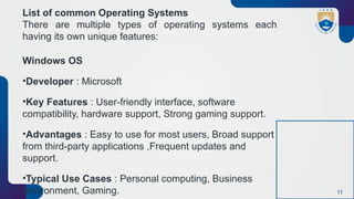 11
List of common Operating Systems
There are multiple types of operating systems each
having its own unique features:
Windows OS
•Developer : Microsoft
•Key Features : User-friendly interface, software
compatibility, hardware support, Strong gaming support.
•Advantages : Easy to use for most users, Broad support
from third-party applications ,Frequent updates and
support.
•Typical Use Cases : Personal computing, Business
environment, Gaming.
 