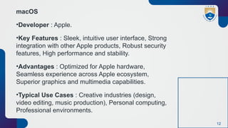12
macOS
•Developer : Apple.
•Key Features : Sleek, intuitive user interface, Strong
integration with other Apple products, Robust security
features, High performance and stability.
•Advantages : Optimized for Apple hardware,
Seamless experience across Apple ecosystem,
Superior graphics and multimedia capabilities.
•Typical Use Cases : Creative industries (design,
video editing, music production), Personal computing,
Professional environments.
 