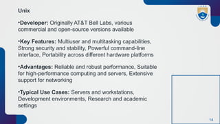 14
Unix
•Developer: Originally AT&T Bell Labs, various
commercial and open-source versions available
•Key Features: Multiuser and multitasking capabilities,
Strong security and stability, Powerful command-line
interface, Portability across different hardware platforms
•Advantages: Reliable and robust performance, Suitable
for high-performance computing and servers, Extensive
support for networking
•Typical Use Cases: Servers and workstations,
Development environments, Research and academic
settings
 