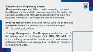 15
Functionalities of Operating System
•Resource Management: When parallel accessing happens in
the OS means when multiple users are accessing the system the
OS works as Resource Manager, Its responsibility is to provide
hardware to the user. It decreases the load in the system.
•Process Management: It includes various tasks like scheduling
and termination of the process. It is done with the help of
CPU Scheduling algorithms .
•Storage Management: The file system mechanism used for
the management of the storage. NIFS , CIFS , CFS , NFS , etc.
are some file systems. All the data is stored in various tracks
of Hard disks that are all managed by the storage manager. It
included Hard Disk .
 