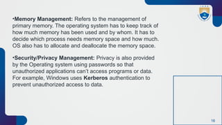 16
•Memory Management: Refers to the management of
primary memory. The operating system has to keep track of
how much memory has been used and by whom. It has to
decide which process needs memory space and how much.
OS also has to allocate and deallocate the memory space.
•Security/Privacy Management: Privacy is also provided
by the Operating system using passwords so that
unauthorized applications can’t access programs or data.
For example, Windows uses Kerberos authentication to
prevent unauthorized access to data.
 