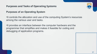 21
Purposes and Tasks of Operating Systems
Purposes of an Operating System
•It controls the allocation and use of the computing System’s resources
among the various user and tasks.
•It provides an interface between the computer hardware and the
programmer that simplifies and makes it feasible for coding and
debugging of application programs.
 