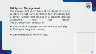 23
I/O System Management
The module that keeps track of the status of devices
is called the I/O traffic controller. Each I/O device has
a device handler that resides in a separate process
associated with that device.
The I/O subsystem consists of
•A memory Management component that includes
buffering caching and spooling.
•A general device driver interface.
 