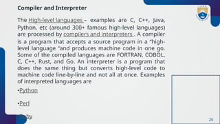 25
Compiler and Interpreter
The High-level languages – examples are C, C++, Java,
Python, etc (around 300+ famous high-level languages)
are processed by compilers and interpreters . A compiler
is a program that accepts a source program in a “high-
level language “and produces machine code in one go.
Some of the compiled languages are FORTRAN, COBOL,
C, C++, Rust, and Go. An interpreter is a program that
does the same thing but converts high-level code to
machine code line-by-line and not all at once. Examples
of interpreted languages are
•Python
•Perl
•Ruby
 