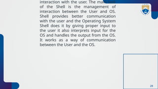 28
interaction with the user. The main task
of the Shell is the management of
interaction between the User and OS.
Shell provides better communication
with the user and the Operating System
Shell does it by giving proper input to
the user it also interprets input for the
OS and handles the output from the OS.
It works as a way of communication
between the User and the OS.
 