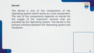 29
Kernel
The kernel is one of the components of the
Operating System which works as a core component.
The rest of the components depends on Kernel for
the supply of the important services that are
provided by the Operating System. The kernel is the
primary interface between the Operating system and
Hardware.
 