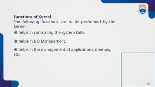 30
Functions of Kernel
The following functions are to be performed by the
Kernel.
•It helps in controlling the System Calls.
•It helps in I/O Management.
•It helps in the management of applications, memory,
etc.
 