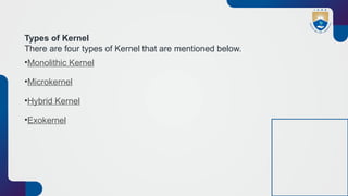 Types of Kernel
There are four types of Kernel that are mentioned below.
•Monolithic Kernel
•Microkernel
•Hybrid Kernel
•Exokernel
 