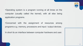 7
•Operating system is a program running at all times on the
computer (usually called the kernel), with all else being
application programs.
•Concerned with the assignment of resources among
programs e.g. memory, processors and input / output devices.
In short its an interface between computer hardware and user.
 