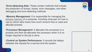 9
•Error-detecting Aids: These contain methods that include
the production of dumps, traces, error messages, and other
debugging and error-detecting methods.
•Memory Management: It is responsible for managing the
primary memory of a computer, including what part of it are in
use by whom also check how much amount free or used and
allocate process
•Processor Management: It allocates the processor to a
process and then de-allocates the processor when it is no
longer required or the job is done.
•Control on System Performance: It records the delays
between the request for a service and the system.
 