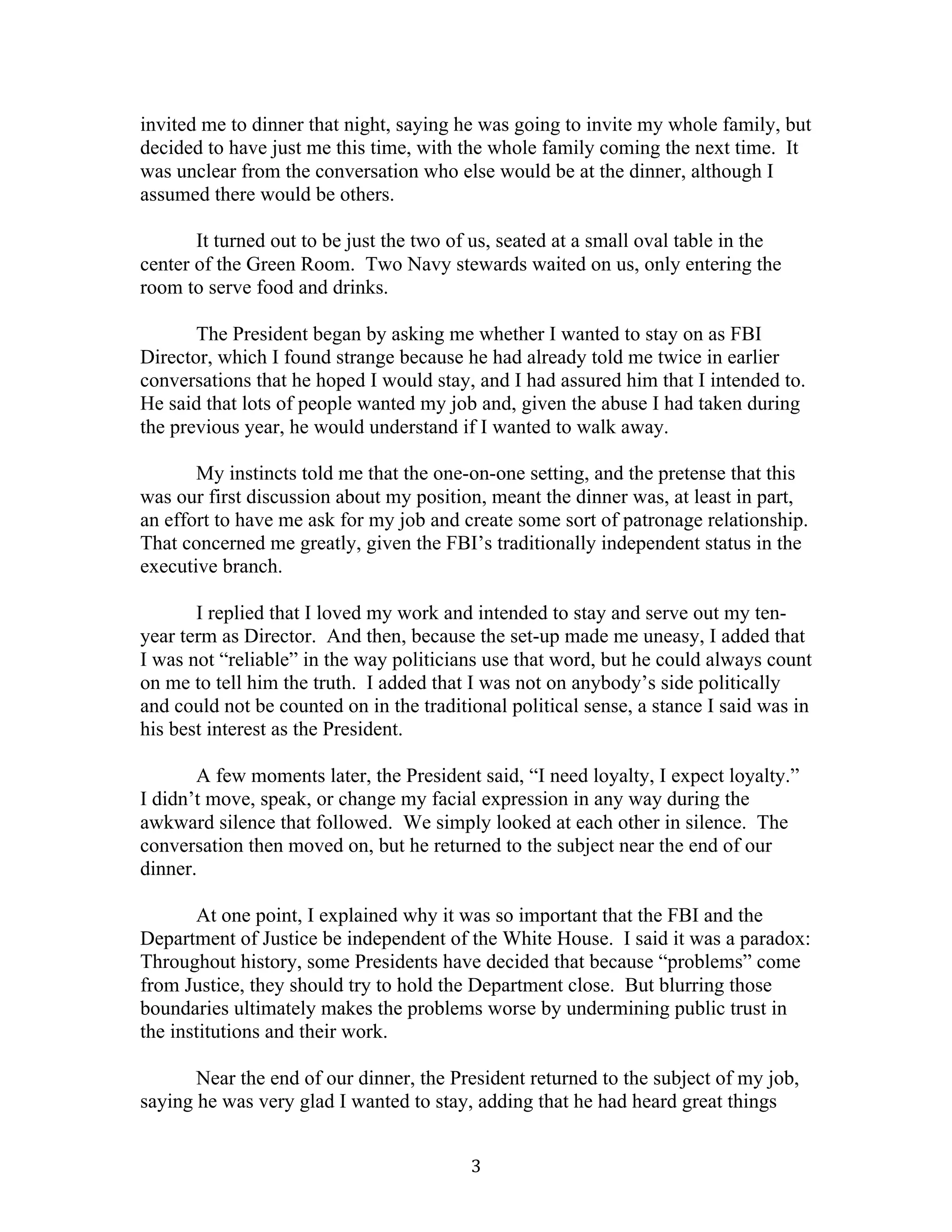 3	
invited me to dinner that night, saying he was going to invite my whole family, but
decided to have just me this time, with the whole family coming the next time. It
was unclear from the conversation who else would be at the dinner, although I
assumed there would be others.
It turned out to be just the two of us, seated at a small oval table in the
center of the Green Room. Two Navy stewards waited on us, only entering the
room to serve food and drinks.
The President began by asking me whether I wanted to stay on as FBI
Director, which I found strange because he had already told me twice in earlier
conversations that he hoped I would stay, and I had assured him that I intended to.
He said that lots of people wanted my job and, given the abuse I had taken during
the previous year, he would understand if I wanted to walk away.
My instincts told me that the one-on-one setting, and the pretense that this
was our first discussion about my position, meant the dinner was, at least in part,
an effort to have me ask for my job and create some sort of patronage relationship.
That concerned me greatly, given the FBI’s traditionally independent status in the
executive branch.
I replied that I loved my work and intended to stay and serve out my ten-
year term as Director. And then, because the set-up made me uneasy, I added that
I was not “reliable” in the way politicians use that word, but he could always count
on me to tell him the truth. I added that I was not on anybody’s side politically
and could not be counted on in the traditional political sense, a stance I said was in
his best interest as the President.
A few moments later, the President said, “I need loyalty, I expect loyalty.”
I didn’t move, speak, or change my facial expression in any way during the
awkward silence that followed. We simply looked at each other in silence. The
conversation then moved on, but he returned to the subject near the end of our
dinner.
At one point, I explained why it was so important that the FBI and the
Department of Justice be independent of the White House. I said it was a paradox:
Throughout history, some Presidents have decided that because “problems” come
from Justice, they should try to hold the Department close. But blurring those
boundaries ultimately makes the problems worse by undermining public trust in
the institutions and their work.
Near the end of our dinner, the President returned to the subject of my job,
saying he was very glad I wanted to stay, adding that he had heard great things
 