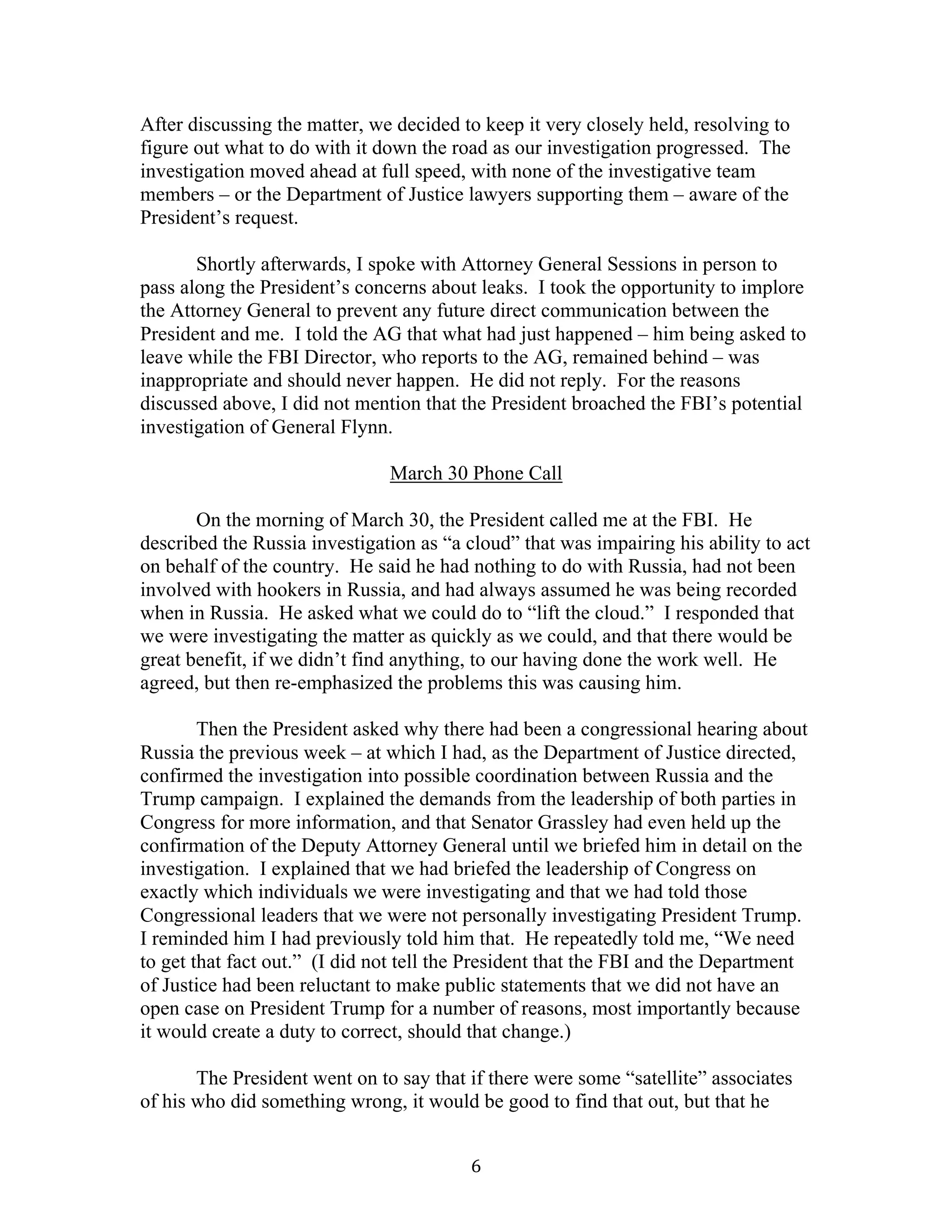 6	
After discussing the matter, we decided to keep it very closely held, resolving to
figure out what to do with it down the road as our investigation progressed. The
investigation moved ahead at full speed, with none of the investigative team
members – or the Department of Justice lawyers supporting them – aware of the
President’s request.
Shortly afterwards, I spoke with Attorney General Sessions in person to
pass along the President’s concerns about leaks. I took the opportunity to implore
the Attorney General to prevent any future direct communication between the
President and me. I told the AG that what had just happened – him being asked to
leave while the FBI Director, who reports to the AG, remained behind – was
inappropriate and should never happen. He did not reply. For the reasons
discussed above, I did not mention that the President broached the FBI’s potential
investigation of General Flynn.
March 30 Phone Call
On the morning of March 30, the President called me at the FBI. He
described the Russia investigation as “a cloud” that was impairing his ability to act
on behalf of the country. He said he had nothing to do with Russia, had not been
involved with hookers in Russia, and had always assumed he was being recorded
when in Russia. He asked what we could do to “lift the cloud.” I responded that
we were investigating the matter as quickly as we could, and that there would be
great benefit, if we didn’t find anything, to our having done the work well. He
agreed, but then re-emphasized the problems this was causing him.
Then the President asked why there had been a congressional hearing about
Russia the previous week – at which I had, as the Department of Justice directed,
confirmed the investigation into possible coordination between Russia and the
Trump campaign. I explained the demands from the leadership of both parties in
Congress for more information, and that Senator Grassley had even held up the
confirmation of the Deputy Attorney General until we briefed him in detail on the
investigation. I explained that we had briefed the leadership of Congress on
exactly which individuals we were investigating and that we had told those
Congressional leaders that we were not personally investigating President Trump.
I reminded him I had previously told him that. He repeatedly told me, “We need
to get that fact out.” (I did not tell the President that the FBI and the Department
of Justice had been reluctant to make public statements that we did not have an
open case on President Trump for a number of reasons, most importantly because
it would create a duty to correct, should that change.)
The President went on to say that if there were some “satellite” associates
of his who did something wrong, it would be good to find that out, but that he
 