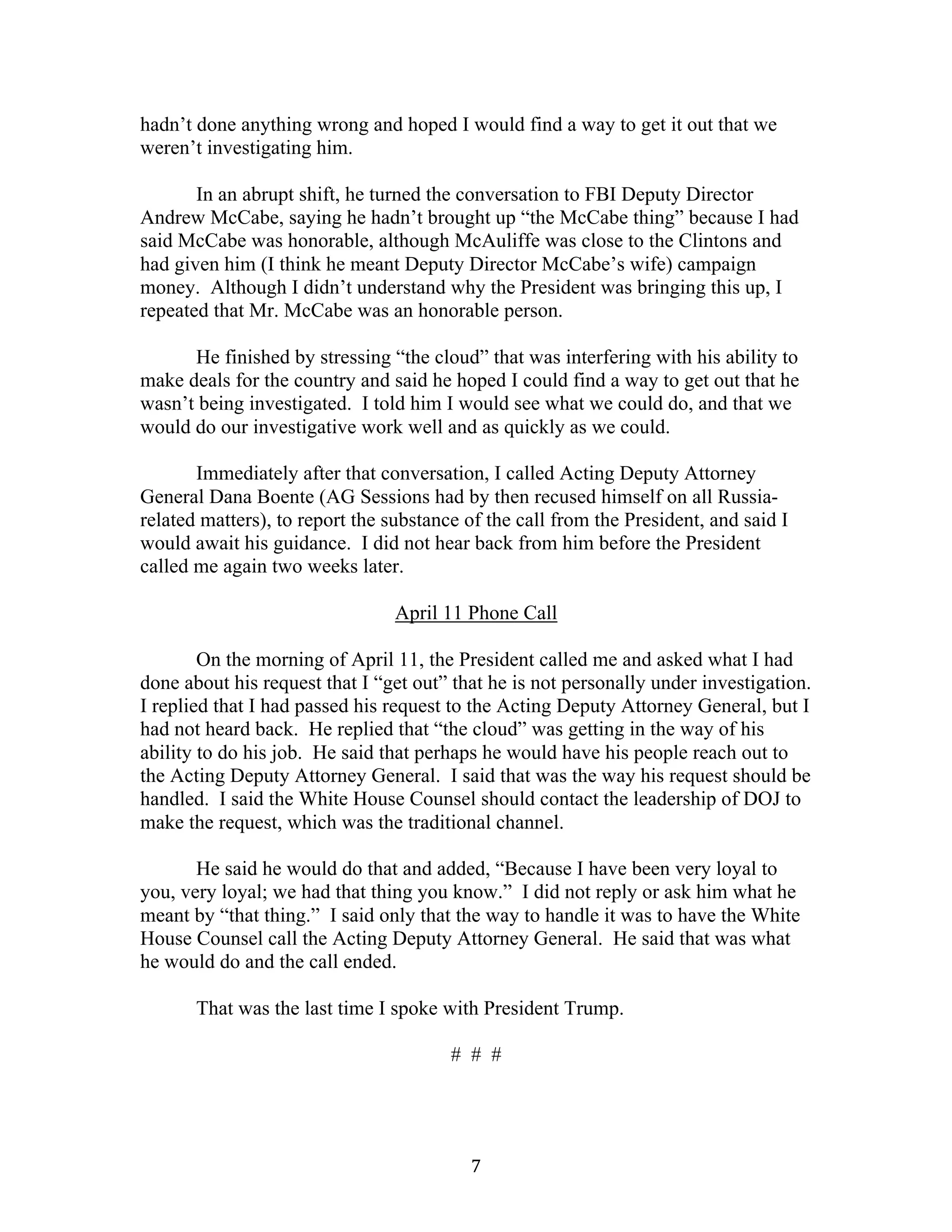 7	
hadn’t done anything wrong and hoped I would find a way to get it out that we
weren’t investigating him.
In an abrupt shift, he turned the conversation to FBI Deputy Director
Andrew McCabe, saying he hadn’t brought up “the McCabe thing” because I had
said McCabe was honorable, although McAuliffe was close to the Clintons and
had given him (I think he meant Deputy Director McCabe’s wife) campaign
money. Although I didn’t understand why the President was bringing this up, I
repeated that Mr. McCabe was an honorable person.
He finished by stressing “the cloud” that was interfering with his ability to
make deals for the country and said he hoped I could find a way to get out that he
wasn’t being investigated. I told him I would see what we could do, and that we
would do our investigative work well and as quickly as we could.
Immediately after that conversation, I called Acting Deputy Attorney
General Dana Boente (AG Sessions had by then recused himself on all Russia-
related matters), to report the substance of the call from the President, and said I
would await his guidance. I did not hear back from him before the President
called me again two weeks later.
April 11 Phone Call
On the morning of April 11, the President called me and asked what I had
done about his request that I “get out” that he is not personally under investigation.
I replied that I had passed his request to the Acting Deputy Attorney General, but I
had not heard back. He replied that “the cloud” was getting in the way of his
ability to do his job. He said that perhaps he would have his people reach out to
the Acting Deputy Attorney General. I said that was the way his request should be
handled. I said the White House Counsel should contact the leadership of DOJ to
make the request, which was the traditional channel.
He said he would do that and added, “Because I have been very loyal to
you, very loyal; we had that thing you know.” I did not reply or ask him what he
meant by “that thing.” I said only that the way to handle it was to have the White
House Counsel call the Acting Deputy Attorney General. He said that was what
he would do and the call ended.
That was the last time I spoke with President Trump.
# # #
 