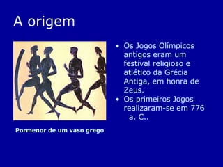 A origem Os Jogos Olímpicos   antigos eram um festival religioso e atlético da Grécia Antiga, em honra de Zeus.  Os primeiros Jogos realizaram-se em 776  a. C.. Pormenor de um vaso grego  
