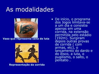 As modalidades De início, o programa dos Jogos limitava-se a um dia e consistia apenas em uma corrida, na extensão permitida pelo estádio (192m). Surgiram depois outras provas de corrida ( com armas, etc), o lançamento do dardo e do disco, a luta, o pugilismo, o salto, o pentatlo . Vaso que representa cena de luta   Representação da corrida 