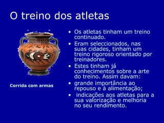 O treino dos atletas Os atletas tinham um treino continuado. Eram seleccionados, nas suas cidades, tinham um treino rigoroso orientado por treinadores.  Estes tinham já conhecimentos sobre a arte do treino. Assim davam: grande importância ao repouso e à alimentação; indicações aos atletas para a sua valorização e melhoria no seu rendimento.  Corrida com armas  