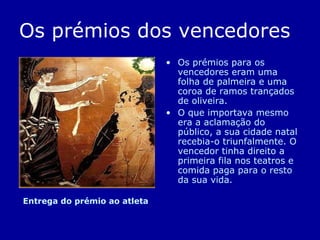 Os prémios dos vencedores Os prémios para os vencedores eram uma folha de palmeira e uma coroa de ramos trançados de oliveira. O que importava mesmo era a aclamação do público, a sua cidade natal recebia-o triunfalmente. O vencedor tinha direito a primeira fila nos teatros e comida paga para o resto da sua vida. Entrega do prémio ao atleta 