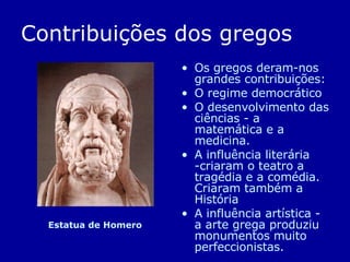 Contribuições dos gregos Os gregos deram-nos grandes contribuições: O regime democrático  O desenvolvimento das ciências - a matemática e a medicina.  A influência literária -criaram o teatro a tragédia e a comédia. Criaram também a História A influência artística - a arte grega produziu monumentos muito perfeccionistas. Estatua de Homero 