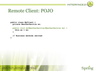 Remote Client: POJO public class MyClient { private WeatherService ws; public void setWeatherService(WeatherService ws) { this.ws = ws; } // Business methods omitted } 