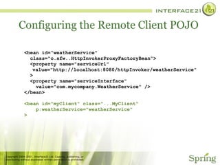 Configuring the Remote Client POJO <bean id=“weatherService"  class="o.sfw..HttpInvokerProxyFactoryBean"> <property name="serviceUrl" value="http://localhost:8080/httpInvoker/weatherService" > <property name="serviceInterface" value="com.mycompany.WeatherService" /> </bean> <bean id="myClient" class="...MyClient" p:weatherService="weatherService" > 