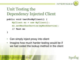 Unit Testing the Dependency Injected Client public void testForMyClient() { MyClient mc = new MyClient(); mc.setWeatherService(myMockService); // Test mc } Can simply inject proxy into client Imagine how much harder testing would be if we had coded the lookup method in the client 
