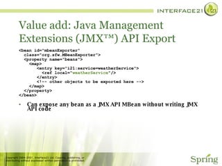 Value add: Java Management Extensions (JMX™) API Export <bean id="mbeanExporter" class="org.sfw…MBeanExporter"> <property name="beans"> <map> <entry key="i21:service=weatherService"> <ref local=“ weatherService "/> </entry> <!-- other objects to be exported here --> </map> </property> </bean> Can expose any bean as a JMX API MBean without writing JMX API code 