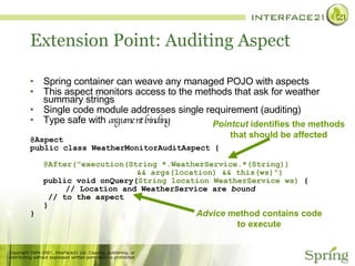 Extension Point: Auditing Aspect Spring container can weave any managed POJO with aspects This aspect monitors access to the methods that ask for weather summary strings Single code module addresses single requirement (auditing) Type safe with  argument binding @Aspect public class WeatherMonitorAuditAspect { @After("execution(String *.WeatherService.*(String))  && args(location) && this(ws)") public void onQuery( String location WeatherService ws)  { // Location and WeatherService are  bound   // to the aspect  } } Pointcut  identifies the methods that should be affected Advice  method contains code to execute 