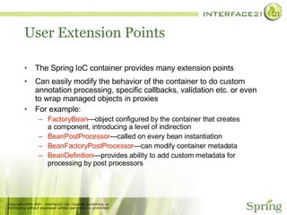 User Extension Points The Spring IoC container provides many extension points Can easily modify the behavior of the container to do custom annotation processing, specific callbacks, validation etc. or even to wrap managed objects in proxies For example: FactoryBean —object configured by the container that creates a component, introducing a level of indirection BeanPostProcessor —called on every bean instantiation BeanFactoryPostProcessor —can modify container metadata BeanDefinition —provides ability to add custom metadata for processing by post processors 
