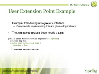 User Extension Point Example Example: Introducing a  LogAware  interface Components implementing this are given a log instance The  AccountService  bean needs a  Log : public class AccountService implements  LogAware { private Log log; public void setLog(Log log) { this.log = log; } // Business methods omitted... } 