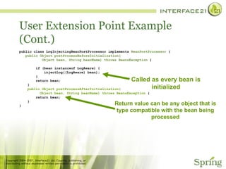 User Extension Point Example (Cont.) public class LogInjectingBeanPostProcessor implements  BeanPostProcessor  { public Object postProcessBeforeInitialization( Object bean, String beanName) throws BeansException  { if (bean instanceof LogAware) { injectLog((LogAware) bean); } return bean; } public Object postProcessAfterInitialization( Object bean, String beanName) throws BeansException  { return bean; } } Called as every bean is initialized Return value can be any object that is type compatible with the bean being processed 