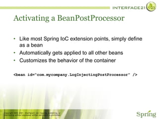 Activating a BeanPostProcessor Like most Spring IoC extension points, simply define as a bean Automatically gets applied to all other beans Customizes the behavior of the container <bean id=“com.mycompany.LogInjectingPostProcessor” /> 