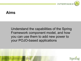 Aims  Understand the capabilities of the Spring Framework component model, and how you can use them to add new power to your POJO-based applications 