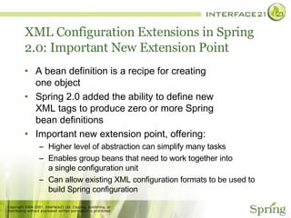 XML Configuration Extensions in Spring 2.0: Important New Extension Point A bean definition is a recipe for creating one object Spring 2.0 added the ability to define new XML tags to produce zero or more Spring bean definitions Important new extension point, offering: Higher level of abstraction can simplify many tasks Enables group beans that need to work together into a single configuration unit Can allow existing XML configuration formats to be used to build Spring configuration 