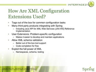 How Are XML Configuration Extensions Used? Tags out of the box for common configuration tasks Many third party products integrating with Spring Including Java API for XML Web Services (JAX-WS) Reference Implementation User Extensions: Problem-specific configuration Makes it easier to develop and maintain applications Allow XML schema validation Better out of the box tool support Code completion for free Exploit the full power of XML Namespaces, schema, tooling 