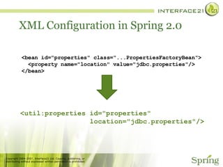 XML Configuration in Spring 2.0 <bean id="properties" class="...PropertiesFactoryBean">   <property name="location" value="jdbc.properties"/> </bean> <util:properties id="properties"  location="jdbc.properties"/> 